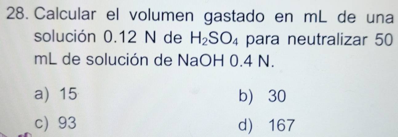 Calcular el volumen gastado en mL de una
solución 0.12 N de H_2SO_4 para neutralizar 50
mL de solución de NaOH 0.4 N.
a) 15 b) 30
c) 93 d) 167