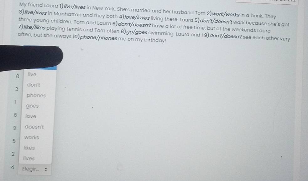 My friend Laura 1) live/lives in New York. She's married and her husband Tom 2) work/works in a bank. They 
3)live/lives in Manhattan and they both 4)love/loves living there. Laura 5) don't/doesn't work because she's got 
three young children. Tom and Laura 6) don't/doesn’t have a lot of free time, but at the weekends Laura 
7) like/likes playing tennis and Tom often 8) go/goes swimming. Laura and I9) don't/doesn’t see each other very 
often, but she always 10) phone/phones me on my birthday! 
8 live 
don't 
3 
phones 
1 
goes 
6 love 
9 doesn't 
5 works 
likes 
2 
lives 
4 Elegir...