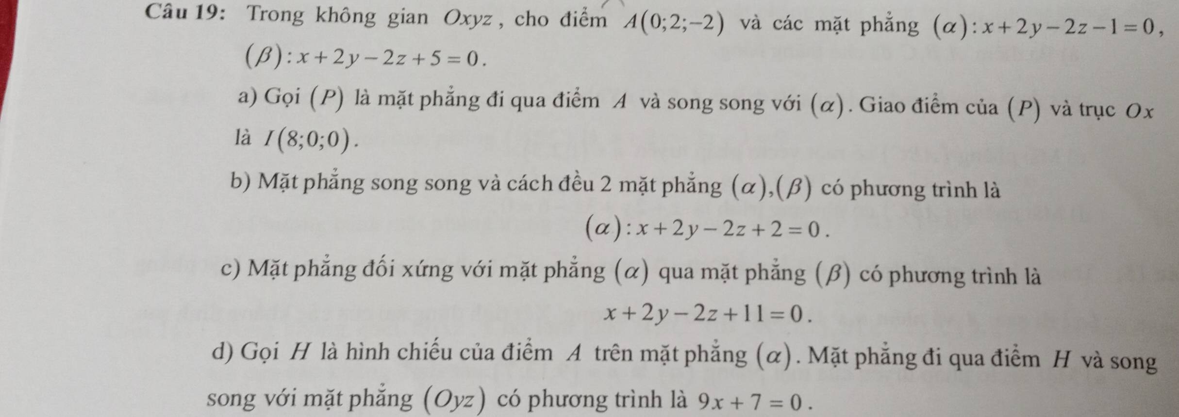 Trong không gian Oxyz , cho điểm A(0;2;-2) và các mặt phẳng (α): x+2y-2z-1=0,
(beta ):x+2y-2z+5=0. 
a) Gọi (P) là mặt phẳng đi qua điểm A và song song với (α). Giao điểm của (P) và trục Ox
là I(8;0;0). 
b) Mặt phẳng song song và cách đều 2 mặt phẳng (α),(β) có phương trình là 
(a): x+2y-2z+2=0. 
c) Mặt phẳng đối xứng với mặt phẳng (α) qua mặt phẳng (β) có phương trình là
x+2y-2z+11=0. 
d) Gọi H là hình chiếu của điểm A trên mặt phẳng (α). Mặt phẳng đi qua điểm H và song 
song với mặt phẳng (Oyz) có phương trình là 9x+7=0.