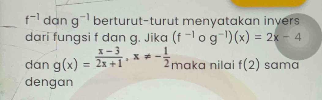 f^(-1) dan g^(-1) berturut-turut menyatakan invers 
dari fungsi f dan g. Jika (f^(-1) g^(-1))(x)=2x-4
dán g(x)= (x-3)/2x+1 , x!= - 1/2  maka nilai f(2) sama 
dengan