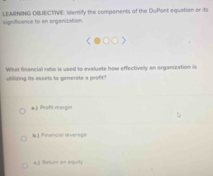 LEARNING OBJECTIVE: Identify the components of the DuPont equation or its 
significance to an organization. 
What financial ratio is used to evaluate how effectively an organization is 
utilizing its assets to generate a profit? 
a.) Profit margin 
b.) Financial leverage 
c.) Return on equity