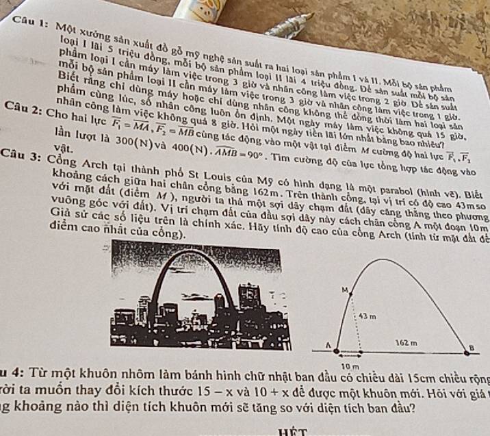 Một xưởng sản xuất đồ gỗ mỹ nghệ sản suất ra hai loại sân phẩm 1 và II. Mỗi bộ sản phẩm
loại I lãi 5 triệu đòng, môi bộ sản phẩm loại II lài 4 triệu đồng. Để sản suất môi bộ sản
phẩm loại 1 cần máy làm việc trong 3 giờ và nhân công làm việc trong 2 giờ Dễ sản suất
bội bộ sản phẩm loại II cần máy làm việc trong 3 giờ và nhân công làm việc trong 1 giờ.
Biết rằng chi dùng máy hoặc chi dùng nhân công không thể đông thời làm hai loại sản
nhân công
phẩm cùng lúc, số nhân công luôn ôn định. Một ngày máy làm việc không quả 15 giờ,
Câu 2: Cho hai lực overline F_1=overline MA,overline F_2=overline MB cùng tác động vào một vật tại điểm M cường độ hai lực overline F_1,overline F_2
Suá 8 giờ. Hỏi một ngày tiền lãi lớn nhất bằng bao nhiêu?
vật.
lần lượt là 300(N)và 400(N)· widehat AMB=90°. Tim cường độ của lực tổng hợp tác động vào
Câu 3: Cổng Arch tại thành phố St Louis của Mỹ có hình đạng là một parabol (hình vẽ). Biếu
khoảng cách giữa hai chân cổng bằng 162m. Trên thành công, tại vị trí có độ cao 43mso
với mặt đất (điểm M ), người ta thủ một sợi dây chạm đất (dây căng thắng theo phương
vuỡng góc với đất), Vị trí chạm đất của đầu sợi dây này cách chân cổng A một đoạn 10m
Giả sử các số liệu trên là chính xác. Hãy tính độ cao của cổng Arch (tính từ mặt đất để
diểm cao nhất của cổng).
M
43 m
^ 162 m B
10 m
Su 4: Từ một khuôn nhôm làm bánh hình chữ nhật ban dầu có chiều dài 15cm chiều rộng
tời ta muồn thay đổi kích thước 15-x và 10+x để được một khuôn mới. Hỏi với giá 
ng khoảng nào thì diện tích khuôn mới sẽ tăng so với diện tích ban đầu?
hét