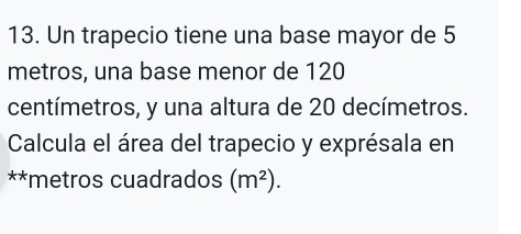 Un trapecio tiene una base mayor de 5
metros, una base menor de 120
centímetros, y una altura de 20 decímetros. 
Calcula el área del trapecio y exprésala en 
**metros cuadrados (m^2).