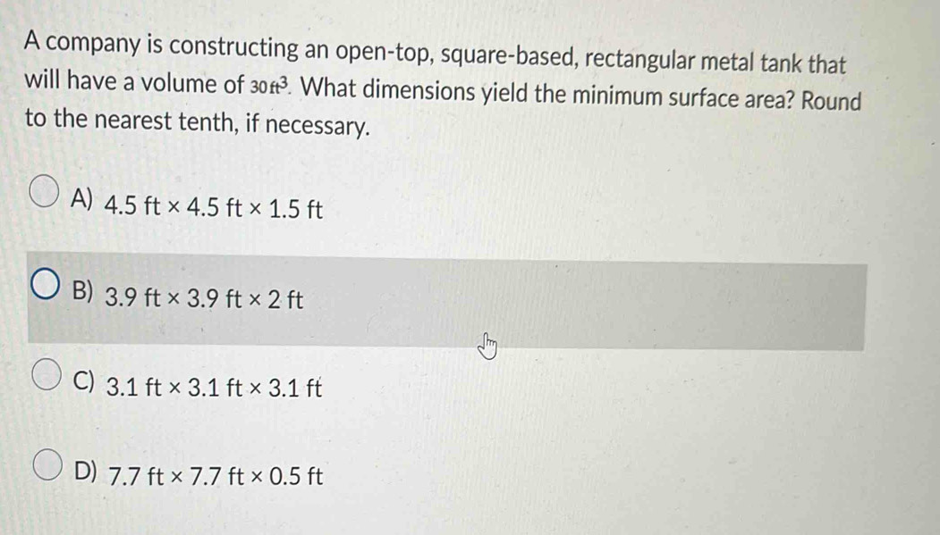 A company is constructing an open-top, square-based, rectangular metal tank that
will have a volume of 30ft^3. What dimensions yield the minimum surface area? Round
to the nearest tenth, if necessary.
A) 4.5ft* 4.5ft* 1.5ft
B) 3.9ft* 3.9ft* 2ft
C) 3.1ft* 3.1ft* 3.1ft
D) 7.7ft* 7.7ft* 0.5ft