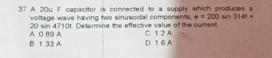 A 20u F capacitor is connected to a supply which produces a
voltage wave having two sinusoidal components. e=200sin 314t+
20 sin 4710t. Determine the effective value of the current.
A. 0.89 A C. 1.2 A
B. 1.33 A D. 1.6 A