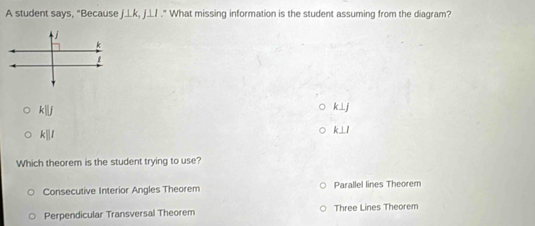 A student says, “Because j⊥ k, j⊥ l." What missing information is the student assuming from the diagram?
j
k
k||j
k⊥ j
k||l
k⊥ l
Which theorem is the student trying to use?
Consecutive Interior Angles Theorem Parallel lines Theorem
Perpendicular Transversal Theorem Three Lines Theorem