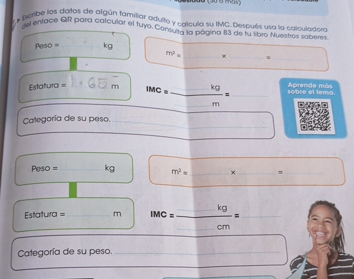 uu (30 8 más) 
- Escribe los datos de algún familiar adulto y calcula su IMC. Después usa la calculadora 
del enlace QR para calcular el tuyo. Consulta la página 83 de tu libro Nuestros saberes.
Peso = _ kg
m^2= _× _=_ 
_ 
Aprende más 
Esta tura= __m 1MC= □ kg/□ m = _ _sobre el tema. 
Categoría de su peso._
Peso = _ kg
m^2= _ × _=_ 
_ 
_ 
Estatura = _m IMC= □ kg/□ cm = frac □  ___ 
Categoría de su peso._ 
_