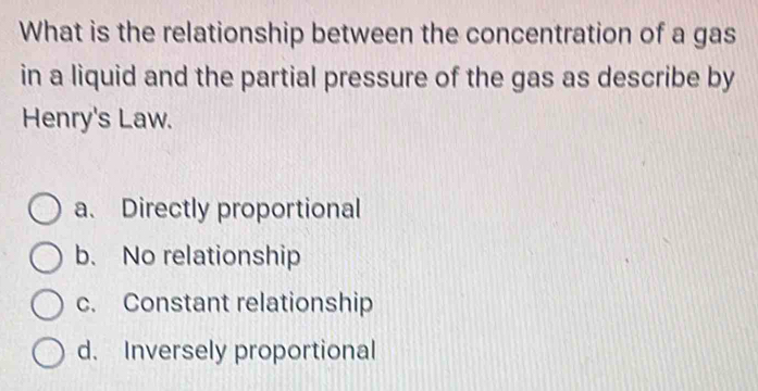 What is the relationship between the concentration of a gas
in a liquid and the partial pressure of the gas as describe by
Henry's Law.
a. Directly proportional
b. No relationship
c. Constant relationship
d. Inversely proportional