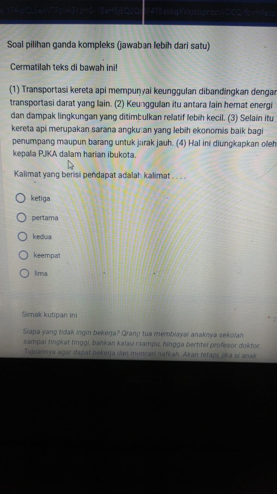 lpQL5eAV7FsYAGYzHG-YBeH5jEQ2Q F4TBakkqXVxjobpnzpWDCQ/formResp
Soal pilihan ganda kompleks (jawaban lebih dari satu)
Cermatilah teks di bawah ini!
(1) Transportasi kereta api mempuṇyai keunggulan dibandingkan dengar
transportasi darat yang lain. (2) Keunggulan itu antara lain hemat energi
dan dampak lingkungan yang ditimþulkan relatif lebih kecil. (3) Selain itu
kereta api merupakan sarana angku an yang lebih ekonomis baik bagi 
penumpang maupun barang untuk jarak jauh. (4) Hal ini diungkapkan oleh
kepala PJKA dalam harian ibukota.
Kalimat yang berisi pendapat adalah kalimat . . . .
ketiga
pertama
kedua
keempat
lima
Simak kutipan ini
Siapa yang tidak ingin bekerja? Qrang tua membiayai anaknya sekolah
sampai tingkat tinggi, bahkan kalau mampu, hingga bertitel profesor doktor.
Tujuannya agar dapat bekerja dan mencari nafkah. Akan tetapi, jika si anak