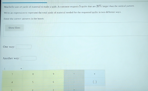 Maribelle uses 2 yards of material to make a quilt. A customer requests 5 quilts that are 20% larger than the normal pattern. 
Write an expression to represent the total yards of material needed for the requested quilts in two different ways 
Enter the correct answers in the boxes 
Show Hints 
One way; □ 
Another way: □ 
7