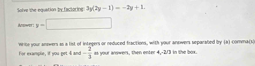 Solve the equation by factoring: 3y(2y-1)=-2y+1. 
Answer: y=□
Write your answers as a list of integers or reduced fractions, with your answers separated by (a) comma(s) 
For example, if you get 4 and - 2/3  as your answers, then enter 4, -2/3 in the box.