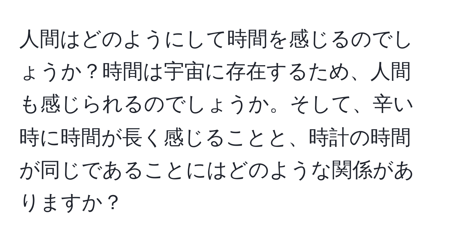 人間はどのようにして時間を感じるのでしょうか？時間は宇宙に存在するため、人間も感じられるのでしょうか。そして、辛い時に時間が長く感じることと、時計の時間が同じであることにはどのような関係がありますか？