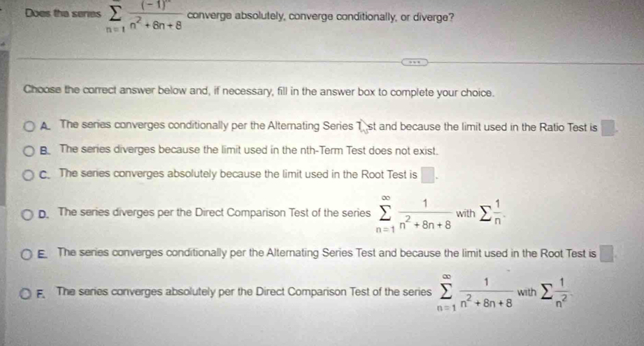 Does the series sumlimits _(n=1)^(∈fty)frac (-1)^nn^2+6n+8 converge absolutely, converge conditionally, or diverge?
Choose the correct answer below and, if necessary, fill in the answer box to complete your choice.
The series converges conditionally per the Alternating Series T st and because the limit used in the Ratio Test is □.
B The series diverges because the limit used in the nth-Term Test does not exist.. The series converges absolutely because the limit used in the Root Test is □.
D. The series diverges per the Direct Comparison Test of the series sumlimits _(n=1)^(∈fty) 1/n^2+8n+8  with sumlimits  1/n .
The series converges conditionally per the Alternating Series Test and because the limit used in the Root Test is □
The series converges absolutely per the Direct Comparison Test of the series sumlimits _(n=1)^(∈fty) 1/n^2+8n+8  with sumlimits  1/n^2 