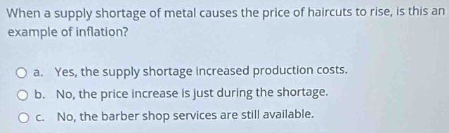 When a supply shortage of metal causes the price of haircuts to rise, is this an
example of inflation?
a. Yes, the supply shortage increased production costs.
b. No, the price increase is just during the shortage.
c. No, the barber shop services are still available.