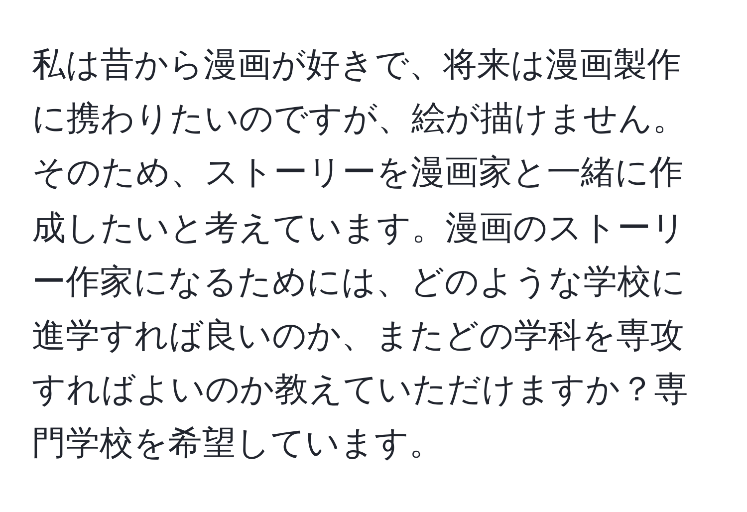 私は昔から漫画が好きで、将来は漫画製作に携わりたいのですが、絵が描けません。そのため、ストーリーを漫画家と一緒に作成したいと考えています。漫画のストーリー作家になるためには、どのような学校に進学すれば良いのか、またどの学科を専攻すればよいのか教えていただけますか？専門学校を希望しています。