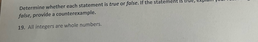 Determine whether each statement is true or false. If the statement is true, expl 
false, provide a counterexample. 
19. All integers are whole numbers.