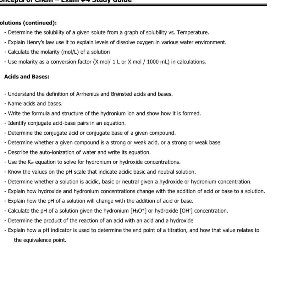 olutions (continued): 
- Determine the solubility of a given solute from a graph of solubility vs. Temperature. 
- Explain Henry's law use it to explain levels of dissolve oxygen in various water environment. 
- Calculate the molarity (mol/L) of a solution 
- Use molarity as a conversion factor (X mol/ 1 L or X mol / 1000 mL) in calculations. 
Acids and Bases: 
- Understand the definition of Arrhenius and Brønsted acids and bases. 
- Name acids and bases. 
- Write the formula and structure of the hydronium ion and show how it is formed. 
- Identify conjugate acid-base pairs in an equation. 
- Determine the conjugate acid or conjugate base of a given compound. 
- Determine whether a given compound is a strong or weak acid, or a strong or weak base. 
- Describe the auto-ionization of water and write its equation. 
- Use the K_w equation to solve for hydronium or hydroxide concentrations. 
- Know the values on the pH scale that indicate acidic basic and neutral solution. 
- Determine whether a solution is acidic, basic or neutral given a hydroxide or hydronium concentration. 
- Explain how hydroxide and hydronium concentrations change with the addition of acid or base to a solution. 
- Explain how the pH of a solution will change with the addition of acid or base. 
Calculate the pH of a solution given the hydronium [H_3O^+] or hydroxide [OH⁻] concentration. 
- Determine the product of the reaction of an acid with an acid and a hydroxide 
- Explain how a pH indicator is used to determine the end point of a titration, and how that value relates to 
the equivalence point.