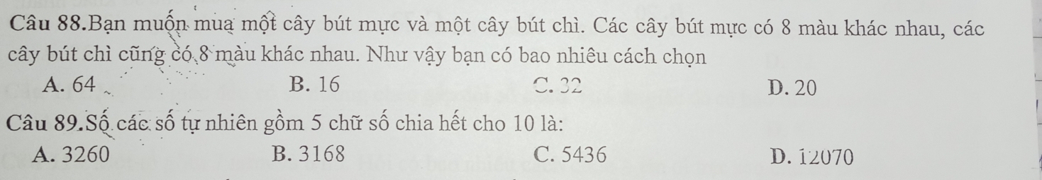 Câu 88.Bạn muộn muạ một cây bút mực và một cây bút chì. Các cây bút mực có 8 màu khác nhau, các
cây bút chì cũng có 8 màu khác nhau. Như vậy bạn có bao nhiêu cách chọn
A. 64 B. 16 C. 32 D. 20
Câu 89.Số các số tự nhiên gồm 5 chữ số chia hết cho 10 là:
A. 3260 B. 3168 C. 5436 D. 12070