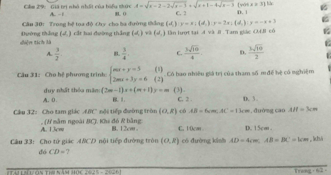 Giá trị nhỏ nhất của biểu thức A=sqrt(x-2-2sqrt x-3)+sqrt(x+1-4sqrt x-3) [với x≥ 3 là:
A. −1 B. 0 C. 2 D. 」
Câu 30: Trong hệ tọa độ Oxy cho ba đường thắng (d_1) : y=x; (d_2):y=2x; (d_1):y=-x+3
Đường thắng (d_3) cầt hai đường thắng (d_1) và (d_2) lần lượt tại A và B . Tam giác OAB có
diện tích là
A.  3/2 ·  B.  3/4 . C.  3sqrt(10)/4 . D.  3sqrt(10)/2 
(1 
Câu 31: Cho hệ phương trình: beginarrayl mx+y=5 2mx+3y=6endarray. (2) . Có bao nhiêu giá trị của tham số m đề hệ có nghiệm
duy nhất thỏa mãn: (2m-1)x+(m+1)y=m (3).
A. 0. B. 1. C. 2. D. 3.
Câu 32: Cho tam giác ABC nội tiếp đường tròn (O,R) có AB=6cm; AC=13cm , đường cao AH=3cm
(H nằm ngoài BC). Khi đó R bằng:
A. 13cm B. 12cm. C. 10cm D. 15cm.
Câu 33: Cho tứ giác ABCD nội tiếp đường tròn (O,R) có đường kính AD=4cm; AB=BC=1cm , khi
dó CD= ?
[Tài Liệu On thi năm hOc 2025 - 20261 Trang - 62 -