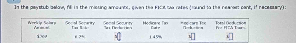 In the paystub below, fill in the missing amounts, given the FICA tax rates (round to the nearest cent, if necessary): 
Weekly Salary Social Security Social Secunty Medicare Tax Medicare Tax Total Deduction 
Amount Tax Rate Tax Deduction Rate Deduction For FICA Taxes
$769 6.2% $ 1.45% $ $