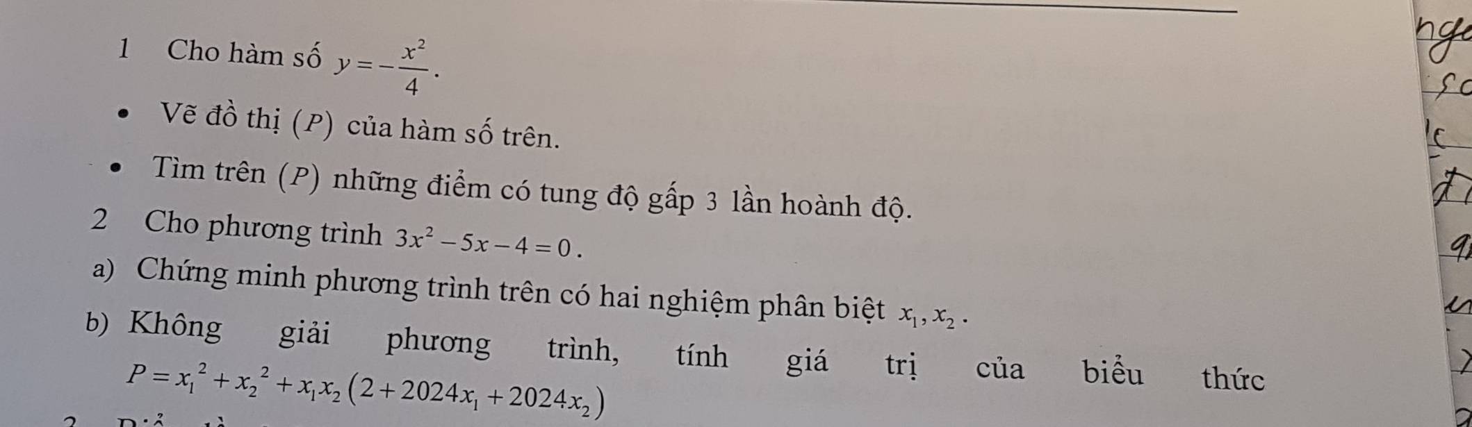 Cho hàm số y=- x^2/4 . 
Vẽ đồ thị (P) của hàm số trên. 
Tìm trên (P) những điểm có tung độ gấp 3 lần hoành độ. 
2 Cho phương trình 3x^2-5x-4=0. 
a) Chứng minh phương trình trên có hai nghiệm phân biệt x_1, x_2. 
b) Không giải phương trình, tính giá trị của biểu thức
P=x_1^(2+x_2^2+x_1)x_2(2+2024x_1+2024x_2)