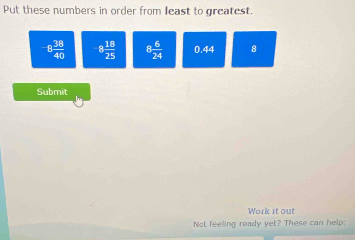 Put these numbers in order from least to greatest.
-8 38/40  -8 18/25  8 6/24  0.44 8
Submit 
Work it out 
Not feeling ready yet? These can help: