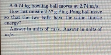 A 6.74 kg bowling ball moves at 2.74 m/s. 
How fast must a 2.57 g Ping-Pong ball move 
so that the two balls have the same kinetic 
energy? 
Answer in units of m/s. Answer in units of
m/s.