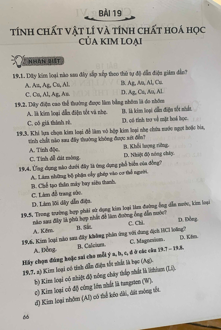 TÍNH CHấT VậT lí vÀ tíNh ChấT hoá học
CỦA KIM LOẠI
nhân biết
19.1. Dãy kim loại nào sau đây sắp xếp theo thứ tự độ dẫn điện giảm đần?
A. Au, Ag, Cu, Al. B. Ag, Au, Al, Cu.
C. Cu, Al, Ag, Au. D. Ag, Cu, Au, Al.
19.2. Dây điện cao thế thường được làm bằng nhôm là do nhôm
A. là kim loại dẫn điện tốt và nhẹ. B. là kim loại dẫn điện tốt nhất.
C. có giá thành rẻ. D. có tính trơ về mặt hoá học.
19.3. Khi lựa chọn kim loại để làm vỏ hộp kim loại nhẹ chứa nước ngọt hoặc bia,
tính chất nào sau đây thường không được xét đến?
A. Tính độc. B. Khối lượng riêng.
C. Tính dễ dát mỏng. D. Nhiệt độ nóng chảy.
19.4. Ứng dụng nào dưới đây là ứng dụng phổ biến của đồng?
A. Làm những bộ phận cấy ghép vào cơ thể người.
B. Chế tạo thân máy bay siêu thanh,
C. Làm đồ trang sức.
D. Làm lõi dây dẫn điện.
19.5. Trong trường hợp phải sử dụng kim loại làm đường ống dẫn nước, kim loại
nào sau đây là phù hợp nhất để làm đường ống dẫn nước?
A. Kẽm. B. Sắt. C. Chì. D. Đồng.
19.6. Kim loại nào sau đây không phản ứng với dung dịch HCl loãng?
A. Đồng. B. Calcium. C. Magnesium. D. Kẽm.
Hãy chọn đúng hoặc sai cho mỗi ý a, b, c, d ở các câu 19.7 - 19.8.
19.7. a) Kim loại có tính dẫn điện tốt nhất là bạc (Ag).
b) Kim loại có nhiệt độ nóng chảy thấp nhất là lithium (Li).
c) Kim loại có độ cứng lớn nhất là tungsten (W).
d) Kim loại nhôm (Al) có thể kéo dài, dát mông tốt.
66