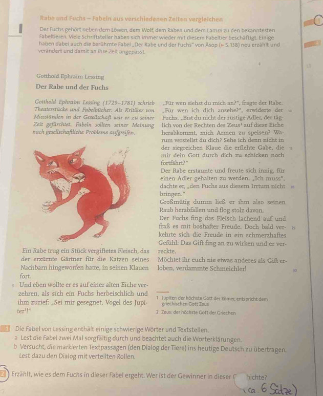 Rabe und Fuchs - Fabeln aus verschiedenen Zeiten vergleichen a
Der Fuchs gehört neben dem Löwen, dem Wolf, dem Raben und dem Lamm zu den bekanntesten
Fabeltieren. Viele Schriftsteller haben sich immer wieder mit diesem Fabeltier beschäftigt. Einige
haben dabei auch die berühmte Fabel „Der Rabe und der Fuchs' von Äsop (∞ S.138) neu erzählt und
verändert und damit an ihre Zeit angepasst.
Gotthold Ephraim Lessing
Der Rabe und der Fuchs
Gotthold Ephraim Lessing (1729-1781) schrieb Für wen siehst du mich an?', fragte der Rabe.
Theaterstücke und Fabelbücher. Als Kritiker von „Für wen ich dich ansehe?“, erwiderte der
Missständen in der Gesellschaft war er zu seiner Fuchs. „Bist du nicht der rüstige Adler, der täg-
Zeit gefürchtet. Fabeln sollten seiner Meinung lich von der Rechten des Zeus^2 auf diese Eiche
nach gesellschaftliche Probleme aufgreifen. herabkommt, mich Armen zu speisen? Wa-
rum verstellst du dich? Sehe ich denn nicht in
der siegreichen Klaue die erflehte Gabe, die 15
mir dein Gott durch dich zu schicken noch
fortfährt?"
Der Rabe erstaunte und freute sich innig, für
einen Adler gehalten zu werden. „Ich muss",
dachte er, „den Fuchs aus diesem Irrtum nicht 
bringen."
Großmütig dumm ließ er ihm also seinen
Raub herabfallen und flog stolz davon.
Der Fuchs fing das Fleisch lachend auf und
fraß es mit boshafter Freude. Doch bald ver- 
kehrte sich die Freude in ein schmerzhaftes
Gefühl: Das Gift fing an zu wirken und er ver-
Ein Rabe trug ein Stück vergiftetes Fleisch, das reckte.
der erzürnte Gärtner für die Katzen seines Möchtet ihr euch nie etwas anderes als Gift er-
Nachbarn hingeworfen hatte, in seinen Klauen loben, verdammte Schmeichler! 30
fort.
Und eben wollte er es auf einer alten Eiche ver-
zehren, als sich ein Fuchs herbeischlich und  1. Jupiter: der höchste Gott der Römer, entspricht dem
ihm zurief: „Sei mir gesegnet, Vogel des Jupi- griechischen Gott Zeus
ter^1! 2 Zeus: der höchste Gott der Griechen
1 Die Fabel von Lessing enthält einige schwierige Wörter und Textstellen.
a Lest die Fabel zwei Mal sorgfältig durch und beachtet auch die Worterklärungen.
b Versucht, die markierten Textpassagen (den Dialog der Tiere) ins heutige Deutsch zu übertragen.
Lest dazu den Dialog mit verteilten Rollen.
Erzählt, wie es dem Fuchs in dieser Fabel ergeht. Wer ist der Gewinner in diese  hichte?