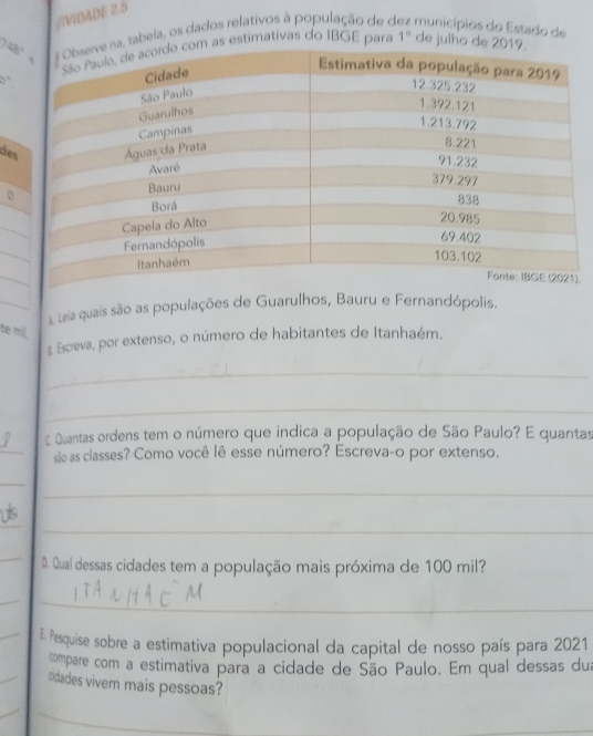 #VIDADE 2.5 
a, tabela, os dados relativos à população de o municípios do Estado de 
s estimativas do IBGE para 1° de julh 
3 a 
de 
. 
Leia quais são as populações de Guarulhos, Bauru e Fernandópolis. 
te mil 
3. Escreva, por extenso, o número de habitantes de Itanhaém. 
_ 
_ 
_ 
c Quantas ordens tem o número que indica a população de São Paulo? E quantas 
sãe as classes? Como você lê esse número? Escreva-o por extenso. 
_ 
_ 
_ 
_ 
_ 
D. Qual dessas cidades tem a população mais próxima de 100 mil? 
__ 
_E Pesquise sobre a estimativa populacional da capital de nosso país para 2021 
compare com a estimativa para a cidade de São Paulo. Em qual dessas dua 
cidades vivem mais pessoas? 
_ 
_