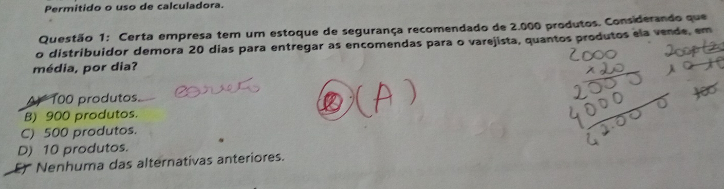 Permitido o uso de calculadora.
Questão 1: Certa empresa tem um estoque de segurança recomendado de 2.000 produtos. Considerando que
o distribuidor demora 20 dias para entregar as encomendas para o varejista, quantos produtos ela vende, em
média, por dia?
A 100 produtos.
B) 900 produtos.
C) 500 produtos.
D) 10 produtos.
Nenhuma das alternativas anteriores.