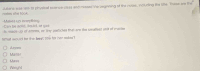 Juliana was late to physical science class and missed the beginning of the notes, including the title. These are the
notes she took.
-Makes up everything
-Can be solid, liquid, or gas
-Is made up of atoms, or tiny particles that are the smallest unit of matter
What would be the best title for her notes?
Atoms
Matter
Mass
Weight