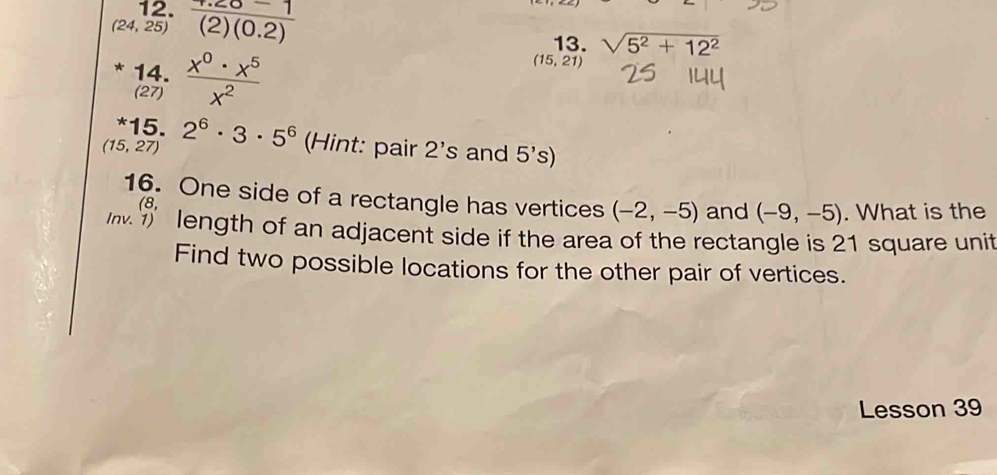 (24,25)  (4.20-1)/(2)(0.2) 
13. sqrt(5^2+12^2)
14.  x^0· x^5/x^2 
(15,21)
(27) 
*15.
(15,27) 2^6· 3· 5^6 (Hint: pair 2's and 5's
16. One side of a rectangle has vertices (-2,-5) and (-9,-5). What is the 
(8, 
length of an adjacent side if the area of the rectangle is 21 square unit 
Find two possible locations for the other pair of vertices. 
Lesson 39