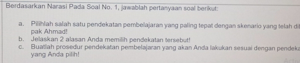 Berdasarkan Narasi Pada Soal No. 1, jawablah pertanyaan soal berikut: 
a. Pilihlah salah satu pendekatan pembelajaran yang paling tepat dengan skenario yang telah dil 
pak Ahmad! 
b. Jelaskan 2 alasan Anda memilih pendekatan tersebut! 
c. Buatlah prosedur pendekatan pembelajaran yang akan Anda lakukan sesuai dengan pendeka 
yang Anda pilih!