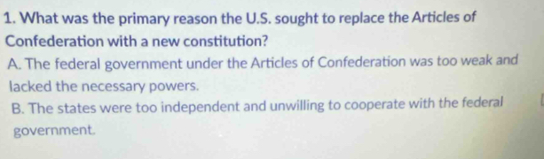 What was the primary reason the U.S. sought to replace the Articles of
Confederation with a new constitution?
A. The federal government under the Articles of Confederation was too weak and
lacked the necessary powers.
B. The states were too independent and unwilling to cooperate with the federal
government.