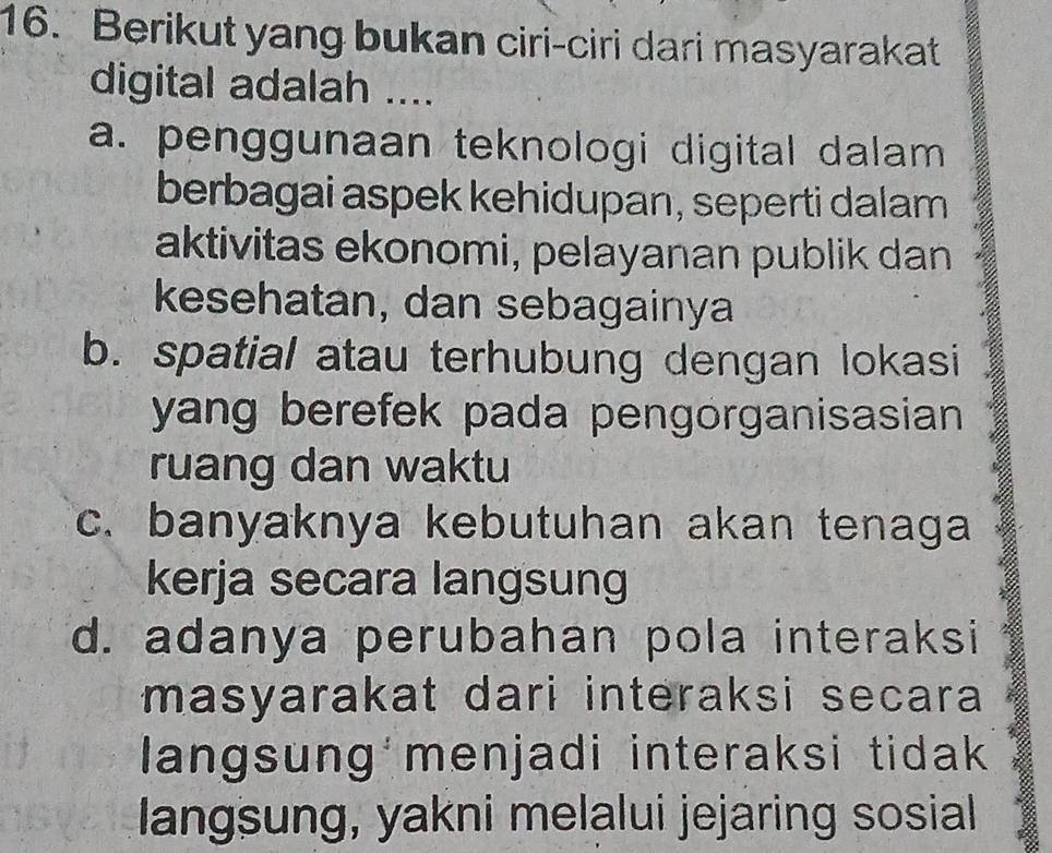 Berikut yang bukan ciri-ciri dari masyarakat
digital adalah ....
a. penggunaan teknologi digital dalam 
berbagai aspek kehidupan, seperti dalam
aktivitas ekonomi, pelayanan publik dan
kesehatan, dan sebagainya
b. spatial atau terhubung dengan lokasi
yang berefek pada pengorganisasian 
ruang dan waktu
c. banyaknya kebutuhan akan tenaga
kerja secara langsung
d. adanya perubahan pola interaksi
masyarakat dari interaksi secara 
langsung menjadi interaksi tidak
langsung, yakni melalui jejaring sosial