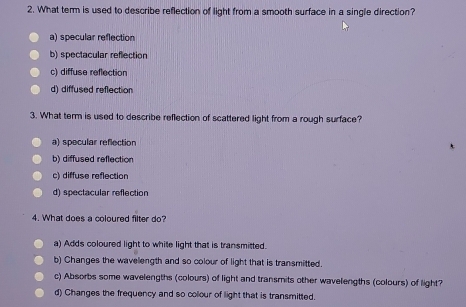 What term is used to describe reflection of light from a smooth surface in a single direction?
a) specular reflection
b) spectacular reflection
c) diffuse reflection
d) diffused reflection
3. What term is used to describe reflection of scattered light from a rough surface?
a) specular reflection
b) diffused reflection
c) diffuse reflection
d) spectacular reflection
4. What does a coloured filter do?
a) Adds coloured light to white light that is transmitted.
b) Changes the wavelength and so colour of light that is transmitted.
c) Absorbs some wavelengths (colours) of light and transmits other wavelengths (colours) of light?
d) Changes the frequency and so colour of light that is transmitted.