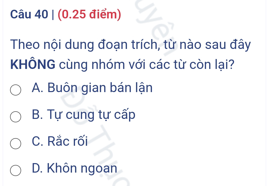 (0.25 điểm)
Theo nội dung đoạn trích, từ nào sau đây
KHÔNG cùng nhóm với các từ còn lại?
A. Buôn gian bán lận
B. Tự cung tự cấp
C. Rắc rối
D. Khôn ngoan