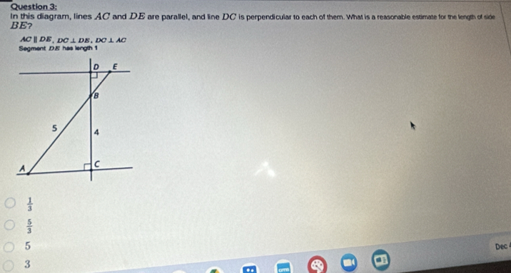 In this diagram, lines AC and DE are parallel, and line DC is perpendicular to each of them. What is a reasonable estimate for the length of side
BE?
ACparallel DE, DC⊥ DE, DC⊥ AC
Segment DE has length 1
D E
B
5 4
A C
 1/3 
 5/3 
5
3 Dec