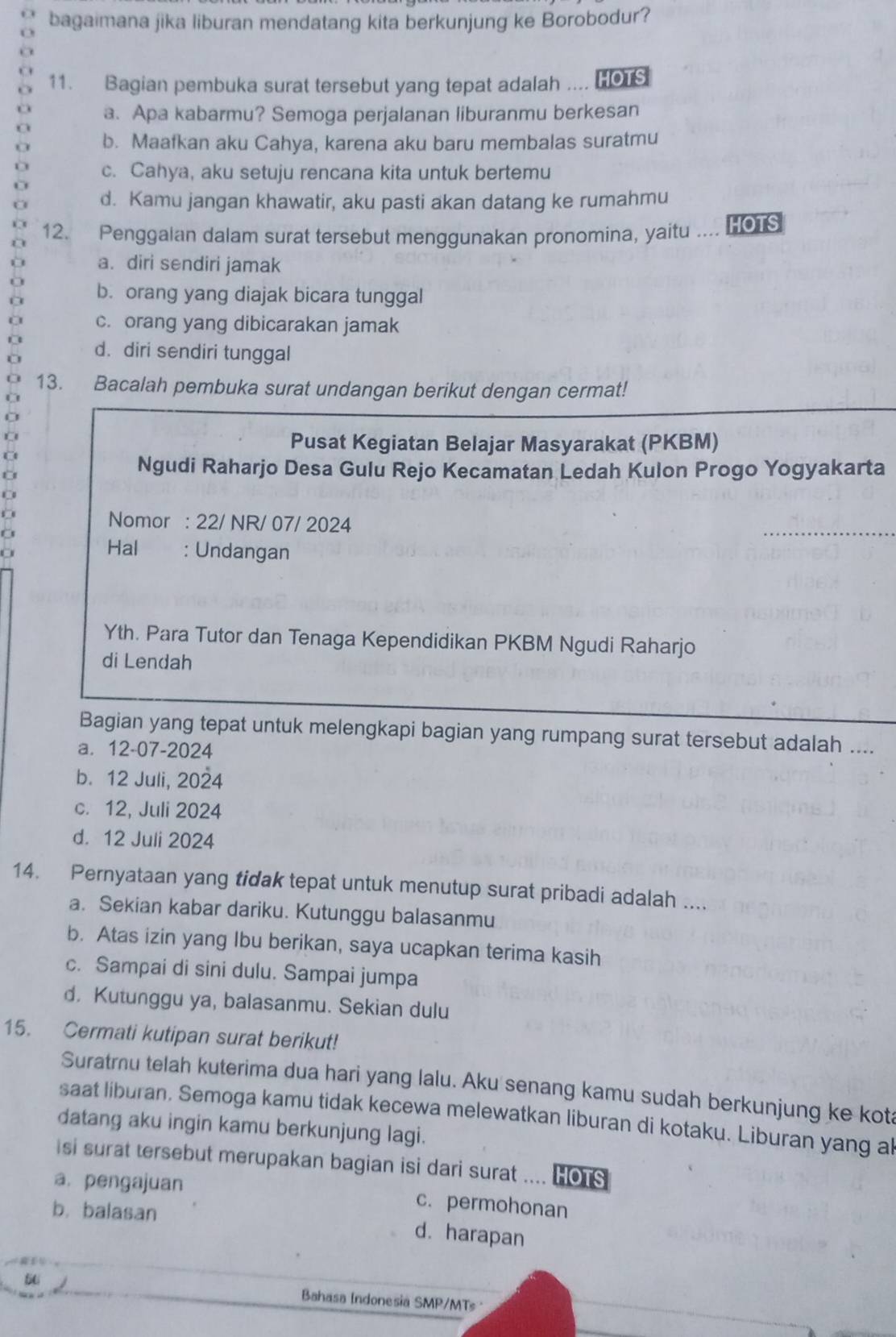 bagaimana jika liburan mendatang kita berkunjung ke Borobodur?
11. Bagian pembuka surat tersebut yang tepat adalah .... HOTS
a. Apa kabarmu? Semoga perjalanan liburanmu berkesan
b. Maafkan aku Cahya, karena aku baru membalas suratmu
c. Cahya, aku setuju rencana kita untuk bertemu
d. Kamu jangan khawatir, aku pasti akan datang ke rumahmu
12. Penggalan dalam surat tersebut menggunakan pronomina, yaitu .... HOTS
a. diri sendiri jamak
b. orang yang diajak bicara tunggal
C c. orang yang dibicarakan jamak
d. diri sendiri tunggal
13. Bacalah pembuka surat undangan berikut dengan cermat!
Pusat Kegiatan Belajar Masyarakat (PKBM)
Ngudi Raharjo Desa Gulu Rejo Kecamatan Ledah Kulon Progo Yogyakarta
D
Nomor : 22/ NR/ 07/ 2024
a
Hal : Undangan
Yth. Para Tutor dan Tenaga Kependidikan PKBM Ngudi Raharjo
di Lendah
Bagian yang tepat untuk melengkapi bagian yang rumpang surat tersebut adalah ....
a. 12-07-2024
b. 12 Juli, 2024
c. 12, Juli 2024
d. 12 Juli 2024
14. Pernyataan yang tidak tepat untuk menutup surat pribadi adalah ....
a. Sekian kabar dariku. Kutunggu balasanmu
b. Atas izin yang Ibu berikan, saya ucapkan terima kasih
c. Sampai di sini dulu. Sampai jumpa
d. Kutunggu ya, balasanmu. Sekian dulu
15. Cermati kutipan surat berikut!
Suratru telah kuterima dua hari yang lalu. Aku senang kamu sudah berkunjung ke kot
saat liburan. Semoga kamu tidak kecewa melewatkan liburan di kotaku. Liburan yang al
datang aku ingin kamu berkunjung lagi.
isi surat tersebut merupakan bagian isi dari surat .... HOTS
a. pengajuan c. permohonan
b. balasan d. harapan
5U Bahasa Indonesia SMP/MTs