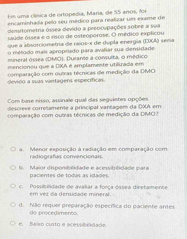 Em uma clínica de ortopedia, Maria, de 55 anos, foi
encaminhada pelo seu médico para realizar um exame de
densitometria óssea devido a preocupações sobre a sua
saúde óssea e o risco de osteoporose. O médico explicou
que a absorciometria de raios- x de dupla energia (DXA) seria
o método mais apropriado para avaliar sua densidade
mineral óssea (DMO). Durante a consulta, o médico
mencionou que a DXA é amplamente utilizada em
comparação com outras técnicas de medição da DMO
devido a suas vantagens específicas.
Com base nisso, assinale qual das seguintes opções
descreve corretamente a principal vantagem da DXA em
comparação com outras técnicas de medição da DMO?
a. Menor exposição à radiação em comparação com
radiografias convencionais.
b. Maior disponibilidade e acessibilidade para
pacientes de todas as idades.
c. Possibilidade de avaliar a força óssea diretamente
em vez da densidade mineral.
d. Não requer preparação específica do paciente antes
do procedimento.
e. Baixo custo e acessibilidade.