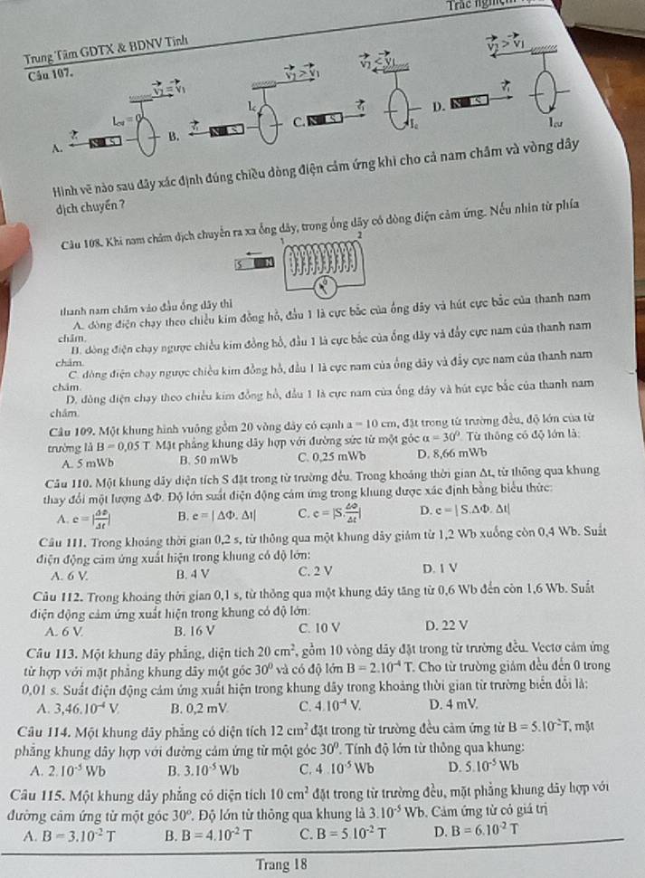 Trác nghện
Trung Tâm GDTX & BDNV Tinh
   
Cầu 107.
D.
L_cd=
C.
Tu
B.
A.
Hình vẽ nào sau đây xác định đúng chiều dòng điện cảm ứng khi cho cả nam châm và vòng dây
dịch chuyển ?
Câu 108. Khi nam châm dịch chuyển ra xa ống dây, trong ổng dây có dòng điện cảm ứng. Nếu nhân từ phía
√
thanh nam chăm vào đầu ống dây thì
A. đòng điện chạy theo chiều kim đồng hỗ, đầu 1 là cực bắc của ông dãy và hút cực bắc của thanh nam
H. đòng điện chạy ngược chiều kim đồng hồ, đầu 1 là cực bắc của ổng dây và đẩy cực nam của thanh nam
châm,
châm
C. đòng điện chạy ngược chiều kim đồng hồ, đầu 1 là cực nam của ổng dây và đẩy cực nam của thanh nam
chám
D. đòng điện chạy theo chiều kim đồng hồ, đầu 1 là cực nam của ống dây và hút cực bắc của thanh nam
chám
Câu 109. Một khung hình vuông gồm 20 vòng đây có cạnh a=10cm 1, đặt trong từ trường đều, độ lớn của từ
trường lǜ B=0,05 T Mặt phẳng khung dây hợp với đường sức từ một góc alpha =30° Từ thông có độ lớn là:
A. 5 mWb B. 50 mWb C. 0,25 mWb D. 8,66 mWb
Cầu 110. Một khung dây diện tích S đặt trong từ trường đều. Trong khoảng thời gian At, từ thông qua khung
thay đổi một lượng AΦ. Độ lớn suất điện động cảm ứng trong khung được xác định bằng biểu thức:
A. c=| △ D/△ t | B. e=|△ Phi .△ I| C. c=|S, omega /△ t | D. e=|S.△ Phi .△ t|
Câu 111. Trong khoảng thời gian 0,2 s, từ thông qua một khung dây giảm từ 1,2 Wb xuống còn 0,4 Wb. Suất
điện động cảm ứng xuất hiện trong khung có độ lớn:
A. 6 V. B. 4 V C. 2 V D. 1 V
Câu 112. Trong khoảng thời gian 0,1 s, từ thông qua một khung đây tăng từ 0,6 Wb đến còn 1,6 Wb. Suất
điện động cảm ứng xuất hiện trong khung có độ lớn:
A. 6 V B. 16 V C. 10 V D. 22 V
Câu 113. Một khung dây phẳng, diện tích 20cm^2 gồm 10 vòng dây đặt trong từ trường đều. Vectơ cảm ứng
từ hợp với mặt phẳng khung dây một góc 30° và có độ lớn B=2.10^(-4)T Cho từ trường giảm đều đến 0 trong
0,01 s. Suất điện động cảm ứng xuất hiện trong khung đây trong khoảng thời gian từ trường biển đổi là:
A. 3,46.10^(-4)V. B. 0,2 mV C. 4.10^(-4)V. D. 4 mV
Câu 114. Một khung dây phẳng có diện tích 12cm^2 đặt trong từ trường đều cảm ứng từ B=5.10^2T , mặt
phẳng khung dây hợp với đường cảm ứng từ một góc 30° Tính độ lớn từ thông qua khung:
A. 2.10^(-5)Wb B. 3.10^(-5)Wb C. 4.10^(-5)Wb D. 5.10^(-5)Wb
Câu 115. Một khung dây phẳng có diện tích 10cm^2 đặt trong từ trường đều, mặt phẳng khung dây hợp với
đường cảm ứng từ một góc 30° *. Độ lớn từ thông qua khung là 3.10^(-5)Wb. Cảm ứng từ có giá trị
A. B=3.10^(-2)T B. B=4.10^(-2)T c. B=5.10^(-2)T D. B=6.10^(-2)T
Trang 18