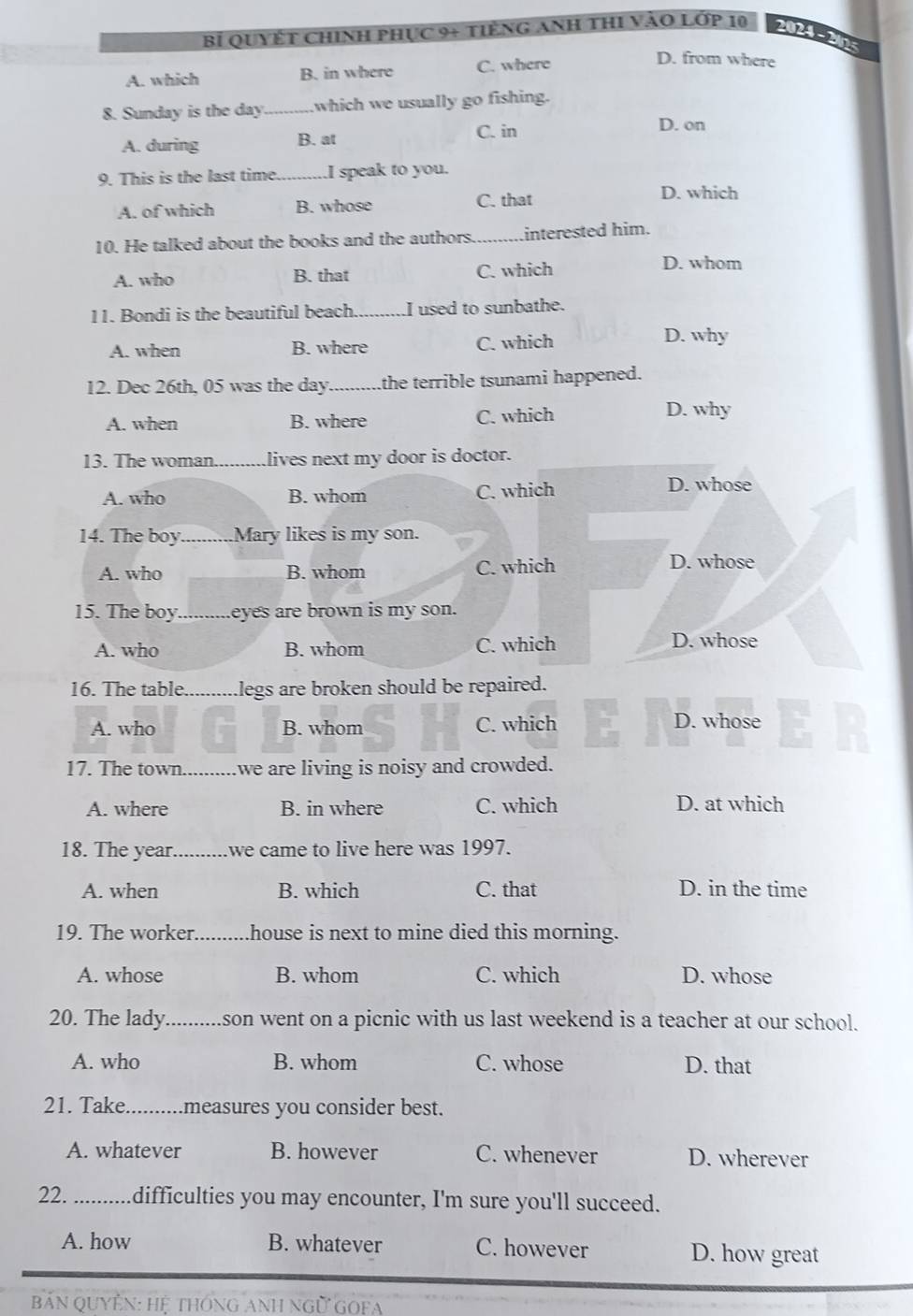 Bỉ Quyết Chinh phục 9+ tiếng Anh thI vào Lớp 10 2024-205
A. which B. in where C. where
D. from where
8. Sunday is the day _which we usually go fishing.
A. during B. at C. in
D. on
9. This is the last time _I speak to you.
A. of which B. whose C. that
D. which
10. He talked about the books and the authors. _interested him.
A. who B. that C. which
D. whom
11. Bondi is the beautiful beach_ I used to sunbathe.
A. when B. where C. which
D. why
12. Dec 26th, 05 was the day _the terrible tsunami happened.
A. when B. where C. which
D. why
13. The woman._ lives next my door is doctor.
A. who B. whom C. which
D. whose
14. The boy._ Mary likes is my son.
A. who B. whom C. which D. whose
15. The boy._ eyes are brown is my son.
A. who B. whom C. which
D. whose
16. The table. Llegs are broken should be repaired.
A. who B. whom C. which
D. whose
17. The town_ we are living is noisy and crowded.
A. where B. in where C. which D. at which
18. The year _we came to live here was 1997.
A. when B. which C. that D. in the time
19. The worker._ house is next to mine died this morning.
A. whose B. whom C. which D. whose
20. The lady son went on a picnic with us last weekend is a teacher at our school.
A. who B. whom C. whose D. that
21. Take _measures you consider best.
A. whatever B. however C. whenever D. wherever
22. _difficulties you may encounter, I'm sure you'll succeed.
A. how B. whatever C. however D. how great
BảN QUYÊN: Hệ tHÔnG ANH Ngữ GOFA