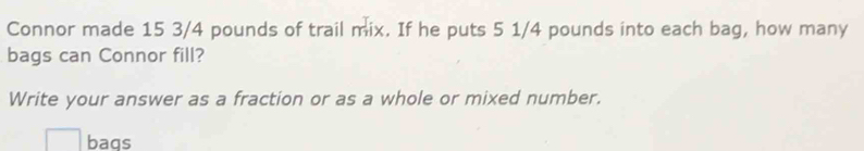 Connor made 15 3/4 pounds of trail mix. If he puts 5 1/4 pounds into each bag, how many 
bags can Connor fill? 
Write your answer as a fraction or as a whole or mixed number. 
baqs