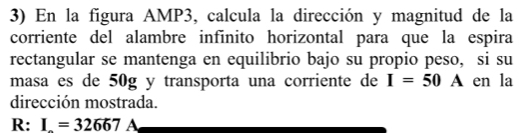 En la figura AMP3, calcula la dirección y magnitud de la 
corriente del alambre infinito horizontal para que la espira 
rectangular se mantenga en equilibrio bajo su propio peso, si su 
masa es de 50g y transporta una corriente de I=50 A en la 
dirección mostrada. 
R: I=32667A