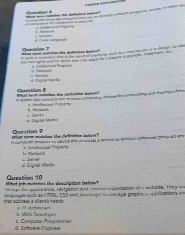 Career enploratin
Question 6
A computer language programmens use to develop software programs, scripts, or other set
What term matches the defisition below?
el instructions for computers ts evecute
a Inelfectal Property
l Neal
c. Servers
d. Code Language
Question 7
What term matches the definition below?
A work or invention that is the result of creativity, such as a manuscript or a design, to whi
one has rights and for which one may apply for a patent, copyright, trademark, etc.
a. Intellectual Property
b. Network
c. Servers
d. Digital Media
Question 8
What term matches the definition below?
A system that connects two or more computing devices for transmitting and sharing inform
a. Intellectual Property
b. Network
c. Server
d. Digital Media
Question 9
What term matches the definition below?
A computer program or device that provides a service to another computer program and
a. Intellectual Property
b. Network
c. Server
d. Digital Media
Question 10
What job matches the description below?
Design the appearance, navigation and content organization of a website. They us
languages such as HTML, CSS and JavaScript to manage graphics, applications an
that address a client's needs.
a. IT Technician
b. Web Developer
c. Computer Programmer
d. Software Engineer