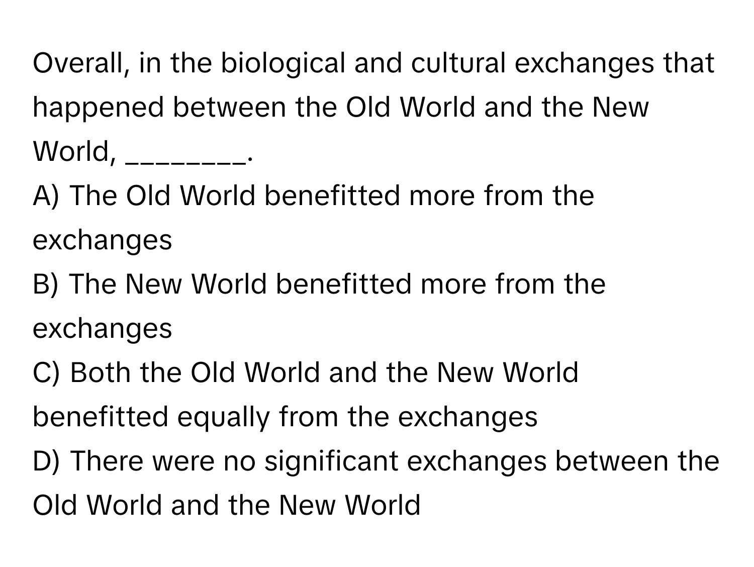 Overall, in the biological and cultural exchanges that happened between the Old World and the New World, ________.

A) The Old World benefitted more from the exchanges
B) The New World benefitted more from the exchanges
C) Both the Old World and the New World benefitted equally from the exchanges
D) There were no significant exchanges between the Old World and the New World