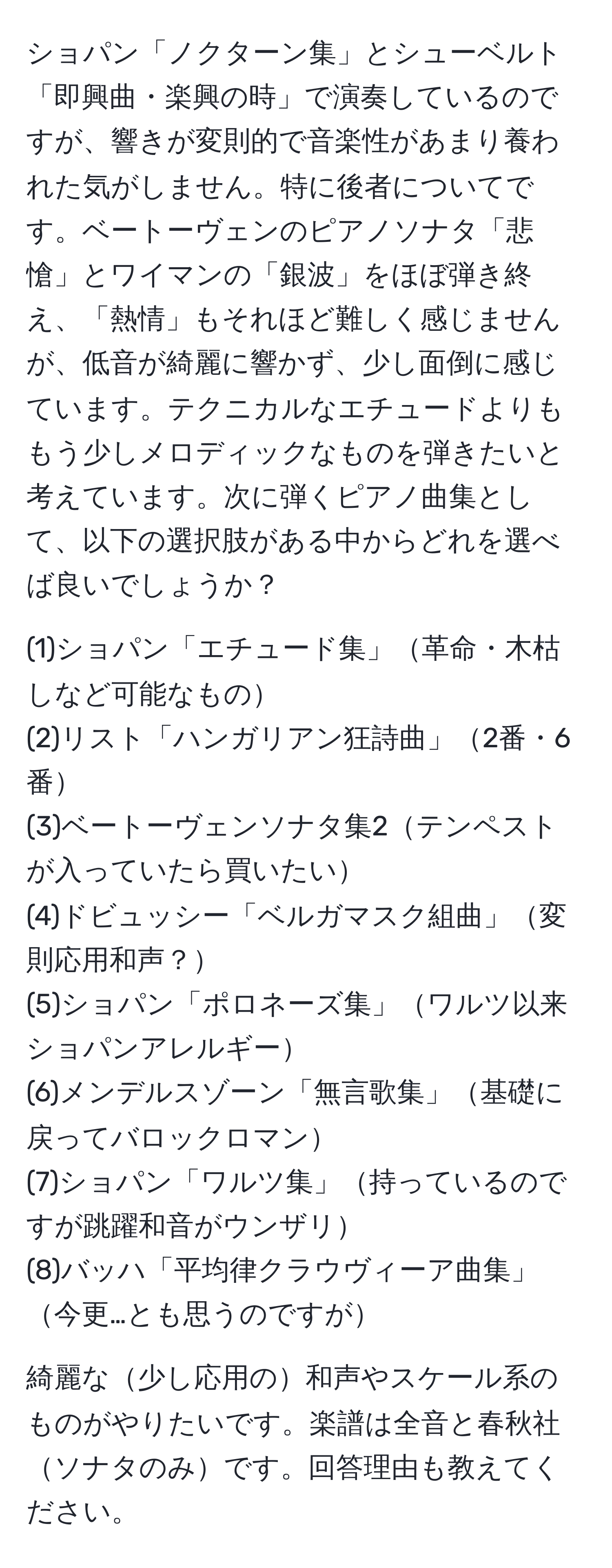 ショパン「ノクターン集」とシューベルト「即興曲・楽興の時」で演奏しているのですが、響きが変則的で音楽性があまり養われた気がしません。特に後者についてです。ベートーヴェンのピアノソナタ「悲愴」とワイマンの「銀波」をほぼ弾き終え、「熱情」もそれほど難しく感じませんが、低音が綺麗に響かず、少し面倒に感じています。テクニカルなエチュードよりももう少しメロディックなものを弾きたいと考えています。次に弾くピアノ曲集として、以下の選択肢がある中からどれを選べば良いでしょうか？

(1)ショパン「エチュード集」革命・木枯しなど可能なもの
(2)リスト「ハンガリアン狂詩曲」2番・6番
(3)ベートーヴェンソナタ集2テンペストが入っていたら買いたい
(4)ドビュッシー「ベルガマスク組曲」変則応用和声？
(5)ショパン「ポロネーズ集」ワルツ以来ショパンアレルギー
(6)メンデルスゾーン「無言歌集」基礎に戻ってバロックロマン
(7)ショパン「ワルツ集」持っているのですが跳躍和音がウンザリ
(8)バッハ「平均律クラウヴィーア曲集」今更…とも思うのですが

綺麗な少し応用の和声やスケール系のものがやりたいです。楽譜は全音と春秋社ソナタのみです。回答理由も教えてください。