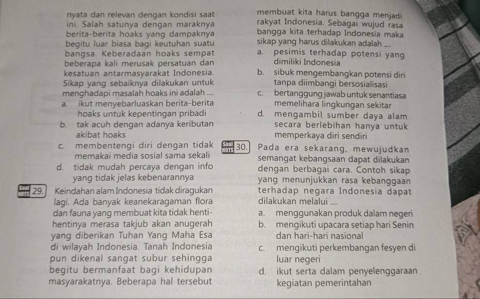 nyata dan relevan dengan kondisi saat membuat kita harus bangga menjadi
ini. Salah satunya dengan maraknya rakyat Indonesia. Sebagai wujud rasa
berita-berita hoaks yang dampaknya bangga kita terhadap Indonesia maka
begitu luar biasa bagi keutuhan suatu sikap yang harus dilakukan adalah ....
bangsa. Keberadaan hoaks sempat a. pesimis terhadap potensi yang
beberapa kali merusak persatuan dan dimiliki Indonesia
kesatuan antarmasyarakat Indonesia. b. sibuk mengembangkan potensi diri
Sikap yang sebaiknya dilakukan untuk tanpa diimbangi bersosialisasi
menghadapi masalah hoaks ini adalah .... c. bertanggung jawab untuk senantiasa
a. ikut menyebarluaskan berita-berita memelihara lingkungan sekitar
hoaks untuk kepentingan pribadi d. mengambil sumber daya alam
b. tak acuh dengan adanya keributan secara berlebihan hanya untuk
akibat hoaks memperkaya diri sendiri
c. membentengi diri dengan tidak 30. Pada era sekarang, mewujudkan
memakai media sosial sama sekali semangat kebangsaan dapat dilakukan
d. tidak mudah percaya dengan info dengan berbagai cara. Contoh sikap
yang tidak jelas kebenarannya yang menunjukkan rasa kebanggaan
29.] Keindahan alam Indonesia tidak diragukan terhadap negara Indonesia dapat
lagi. Ada banyak keanekaragaman flora dilakukan melalui ....
dan fauna yang membuat kita tidak henti- a. menggunakan produk dalam negeri
hentinya merasa takjub akan anugerah b. mengikuti upacara setiap hari Senin
yang diberikan Tuhan Yang Maha Esa dan hari-hari nasional
di wilayah Indonesia. Tanah Indonesia c. mengikuti perkembangan fesyen di
pun dikenal sangat subur sehingga luar negeri
begitu bermanfaat bagi kehidupan d. ikut serta dalam penyelenggaraan
masyarakatnya. Beberapa hal tersebut kegiatan pemerintahan