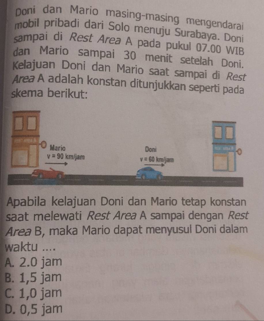 Doni dan Mario masing-masing mengendarai
mobil pribadi dari Solo menuju Surabaya. Doni
sampai di Rest Area A pada pukul 07.00 WIB
dan Mario sampai 30 menit setelah Doni.
Kelajuan Doni dan Mario saat sampai di Rest
Area A adalah konstan ditunjukkan seperti pada
skema berikut:
Apabila kelajuan Doni dan Mario tetap konstan
saat melewati Rest Area A sampai dengan Rest
Area B, maka Mario dapat menyusul Doni dalam
waktu ....
A. 2.0 jam
B. 1,5 jam
C. 1,0 jam
D. 0,5 jam